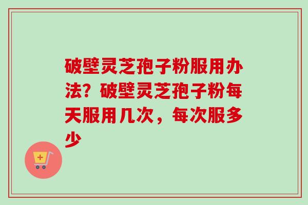破壁灵芝孢子粉服用办法？破壁灵芝孢子粉每天服用几次，每次服多少