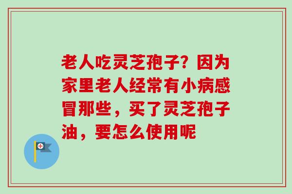老人吃灵芝孢子？因为家里老人经常有小病感冒那些，买了灵芝孢子油，要怎么使用呢