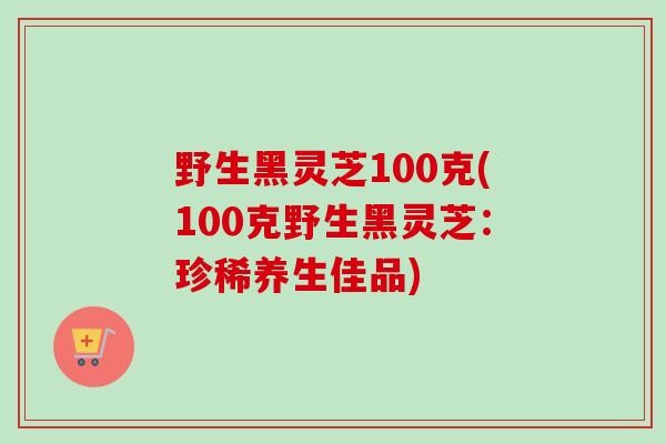 野生黑灵芝100克(100克野生黑灵芝：珍稀养生佳品)