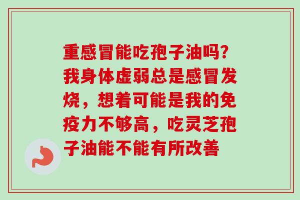 重感冒能吃孢子油吗？我身体虚弱总是感冒发烧，想着可能是我的免疫力不够高，吃灵芝孢子油能不能有所改善