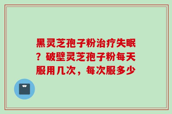 黑灵芝孢子粉治疗失眠？破壁灵芝孢子粉每天服用几次，每次服多少