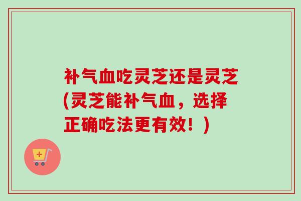 补气血吃灵芝还是灵芝(灵芝能补气血，选择正确吃法更有效！)
