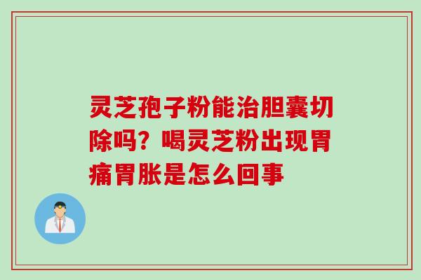 灵芝孢子粉能治胆囊切除吗？喝灵芝粉出现胃痛胃胀是怎么回事