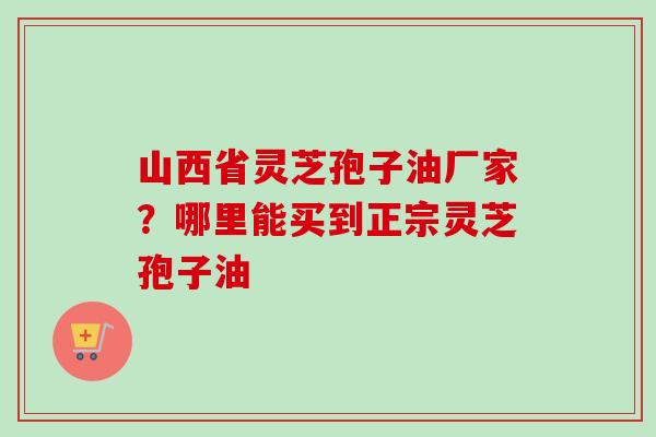 山西省灵芝孢子油厂家？哪里能买到正宗灵芝孢子油