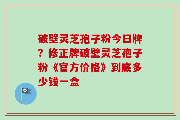 破壁灵芝孢子粉今日牌？修正牌破壁灵芝孢子粉《官方价格》到底多少钱一盒