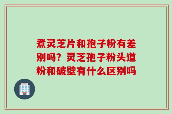煮灵芝片和孢子粉有差别吗？灵芝孢子粉头道粉和破壁有什么区别吗