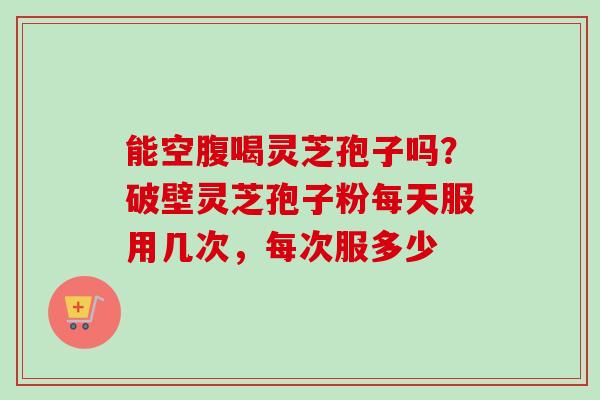 能空腹喝灵芝孢子吗？破壁灵芝孢子粉每天服用几次，每次服多少