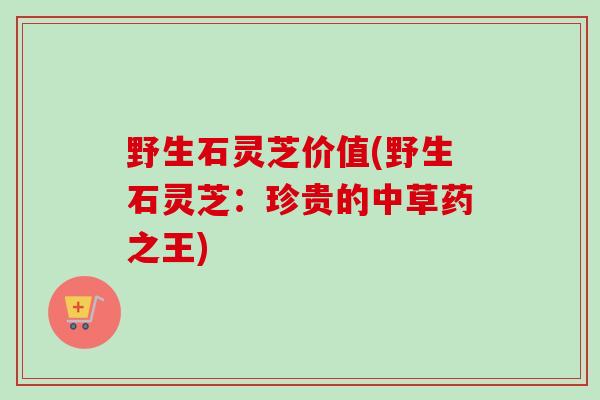 野生石灵芝价值(野生石灵芝：珍贵的中草药之王)