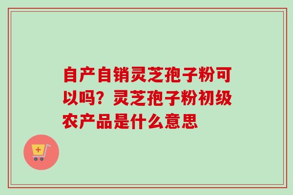 自产自销灵芝孢子粉可以吗？灵芝孢子粉初级农产品是什么意思