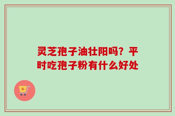 灵芝孢子油壮阳吗？平时吃孢子粉有什么好处