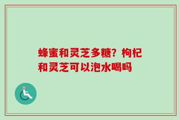蜂蜜和灵芝多糖?枸杞和灵芝可以泡水喝吗 蜂蜜和灵芝多糖?枸杞和灵芝可以泡水喝吗