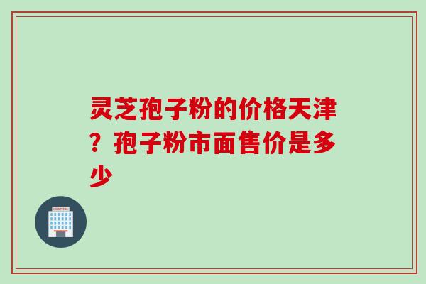 灵芝孢子粉的价格天津？孢子粉市面售价是多少