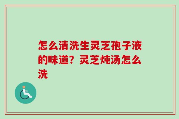 怎么清洗生灵芝孢子液的味道？灵芝炖汤怎么洗