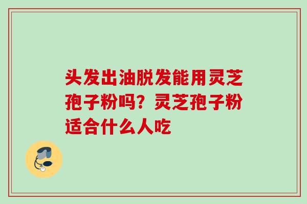 头发出油脱发能用灵芝孢子粉吗？灵芝孢子粉适合什么人吃