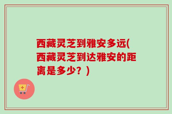 西藏灵芝到雅安多远(西藏灵芝到达雅安的距离是多少？)
