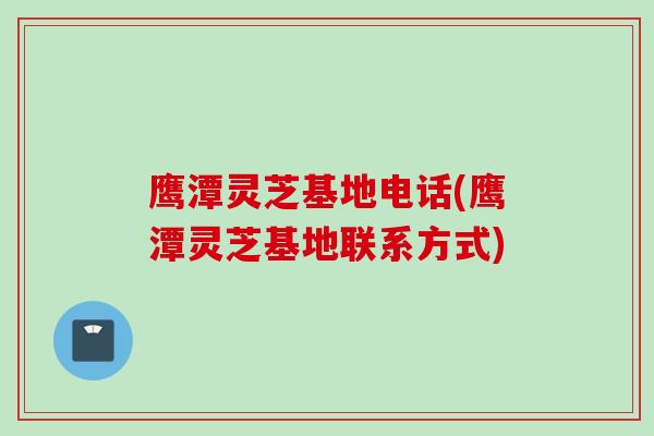 鹰潭灵芝基地电话(鹰潭灵芝基地联系方式)