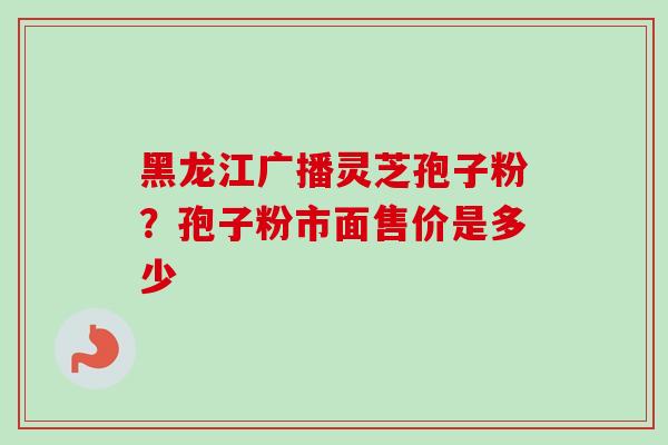 黑龙江广播灵芝孢子粉?孢子粉市面售价是多少 黑龙江广播灵芝孢子粉?孢子粉市面售价是多少