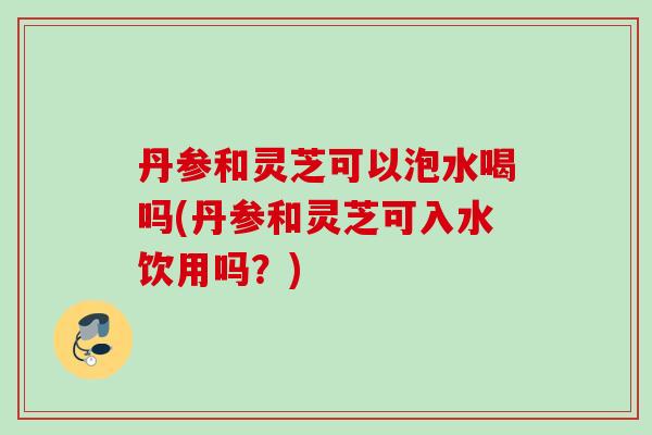 丹参和灵芝可以泡水喝吗(丹参和灵芝可入水饮用吗？)