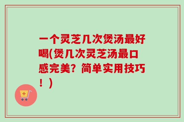 一个灵芝几次煲汤最好喝(煲几次灵芝汤最口感完美？简单实用技巧！)