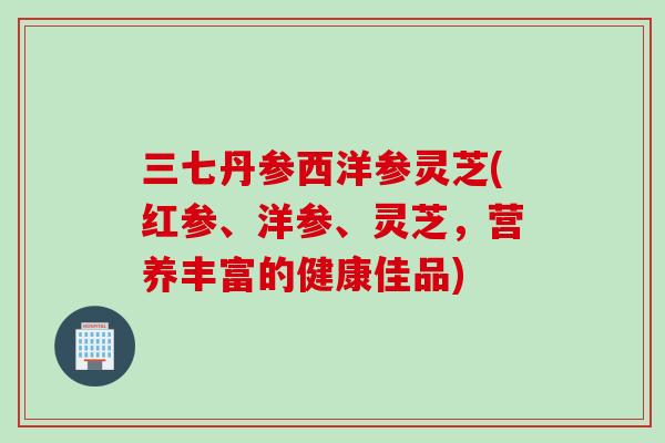 三七丹参西洋参灵芝(红参、洋参、灵芝，营养丰富的健康佳品)