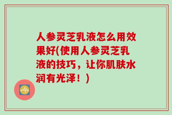 人参灵芝乳液怎么用效果好(使用人参灵芝乳液的技巧，让你肌肤水润有光泽！)
