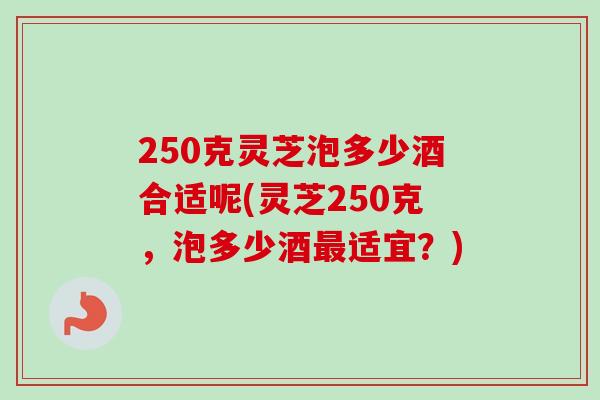 250克灵芝泡多少酒合适呢(灵芝250克，泡多少酒最适宜？)