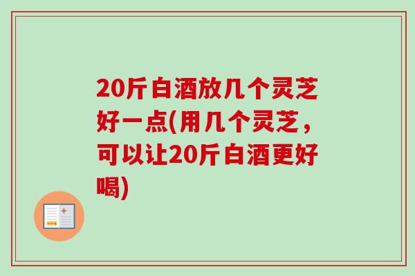 20斤白酒放几个灵芝好一点(用几个灵芝,可以让20斤白酒更好喝) 20斤白酒放几个灵芝好一点(用几个灵芝,可以让20斤白酒更好喝)