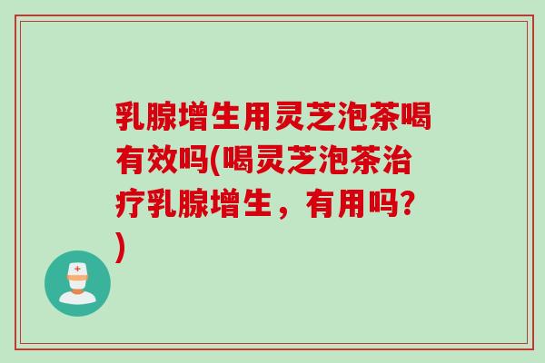 乳腺增生用灵芝泡茶喝有效吗(喝灵芝泡茶治疗乳腺增生，有用吗？)