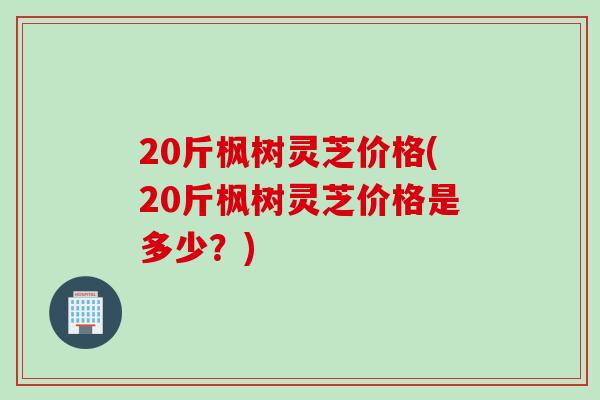 20斤枫树灵芝价格(20斤枫树灵芝价格是多少？)