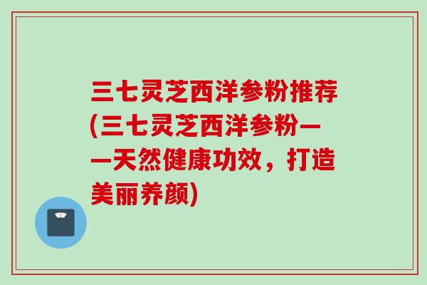 三七灵芝西洋参粉推荐(三七灵芝西洋参粉——天然健康功效,打造美丽养颜) 三七灵芝西洋参粉推荐(三七灵芝西洋参粉——天然健康功效,打造美丽养颜)
