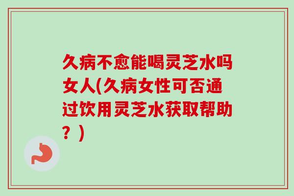 久不愈能喝灵芝水吗女人(久女性可否通过饮用灵芝水获取帮助?) 久不愈能喝灵芝水吗女人(久女性可否通过饮用灵芝水获取帮助?)