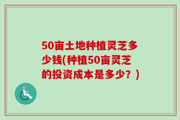 50亩土地种植灵芝多少钱(种植50亩灵芝的投资成本是多少?) 50亩土地种植灵芝多少钱(种植50亩灵芝的投资成本是多少?)