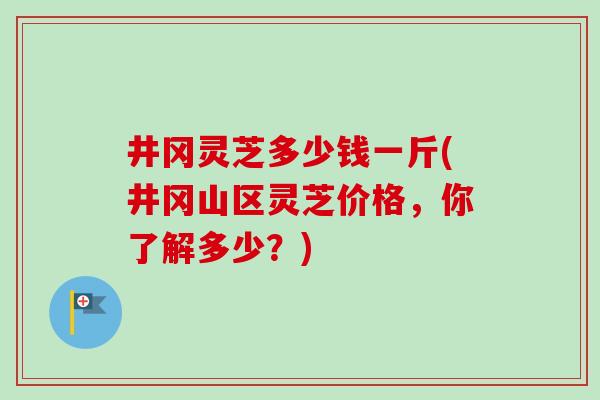 井冈灵芝多少钱一斤(井冈山区灵芝价格，你了解多少？)