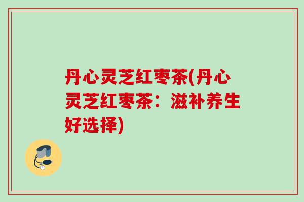 丹心灵芝红枣茶(丹心灵芝红枣茶：滋补养生好选择)