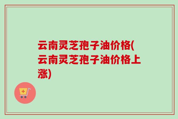 云南灵芝孢子油价格(云南灵芝孢子油价格上涨)