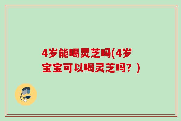 4岁能喝灵芝吗(4岁宝宝可以喝灵芝吗？)