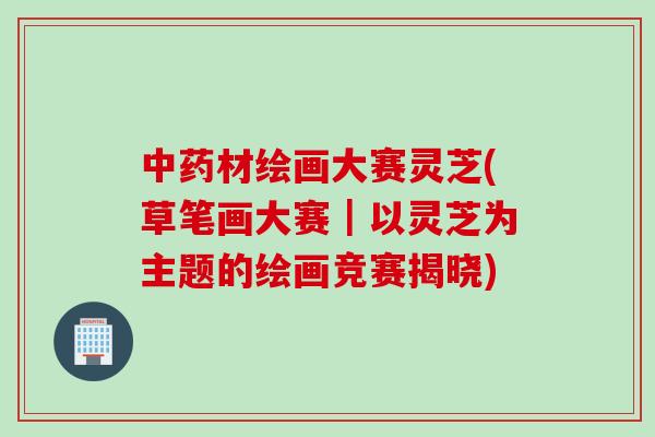 中药材绘画大赛灵芝(草笔画大赛｜以灵芝为主题的绘画竞赛揭晓)