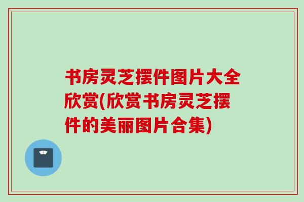 书房灵芝摆件图片大全欣赏(欣赏书房灵芝摆件的美丽图片合集) 书房灵芝摆件图片大全欣赏(欣赏书房灵芝摆件的美丽图片合集)