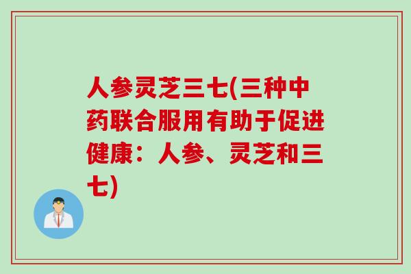 人参灵芝三七(三种中药联合服用有助于促进健康：人参、灵芝和三七)