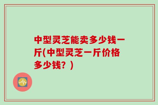 中型灵芝能卖多少钱一斤(中型灵芝一斤价格多少钱？)