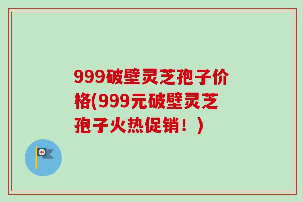 999破壁灵芝孢子价格(999元破壁灵芝孢子火热促销！)