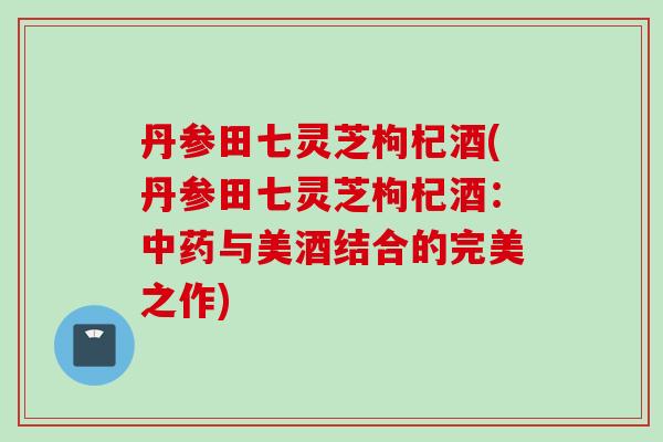 丹参田七灵芝枸杞酒(丹参田七灵芝枸杞酒：中药与美酒结合的完美之作)
