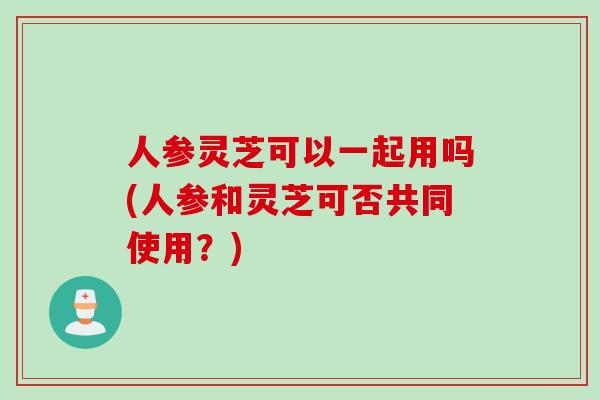 人参灵芝可以一起用吗(人参和灵芝可否共同使用？)