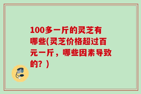 100多一斤的灵芝有哪些(灵芝价格超过百元一斤，哪些因素导致的？)