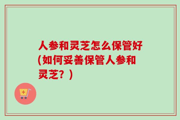 人参和灵芝怎么保管好(如何妥善保管人参和灵芝？)