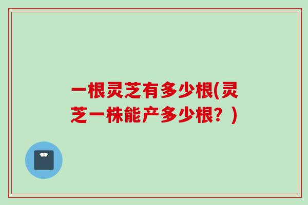 一根灵芝有多少根(灵芝一株能产多少根？)