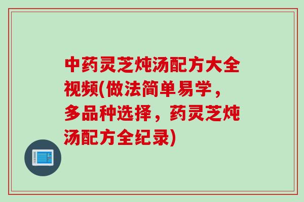 中药灵芝炖汤配方大全视频(做法简单易学，多品种选择，药灵芝炖汤配方全纪录)