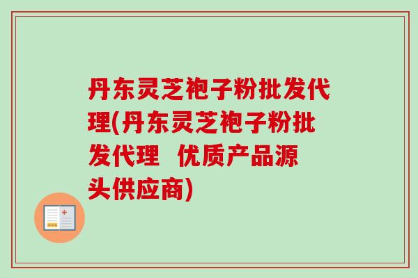 丹东灵芝袍子粉批发代理(丹东灵芝袍子粉批发代理 优质产品源头供应商) 丹东灵芝袍子粉批发代理(丹东灵芝袍子粉批发代理 优质产品源头供应商)