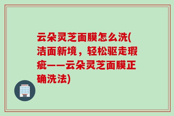 云朵灵芝面膜怎么洗(洁面新境，轻松驱走瑕疵——云朵灵芝面膜正确洗法)