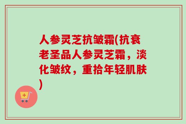 人参灵芝抗皱霜(抗衰老圣品人参灵芝霜，淡化皱纹，重拾年轻肌肤)
